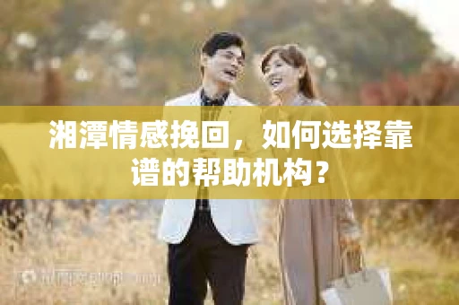 湘潭情感挽回，如何选择靠谱的帮助机构？