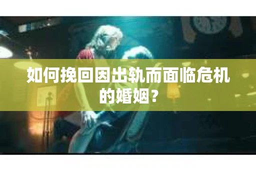 如何挽回因出轨而面临危机的婚姻？