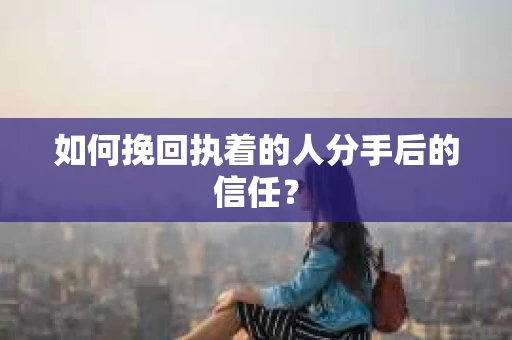 如何挽回执着的人分手后的信任？