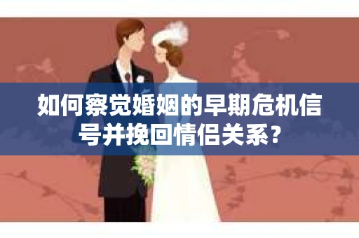 如何察觉婚姻的早期危机信号并挽回情侣关系？