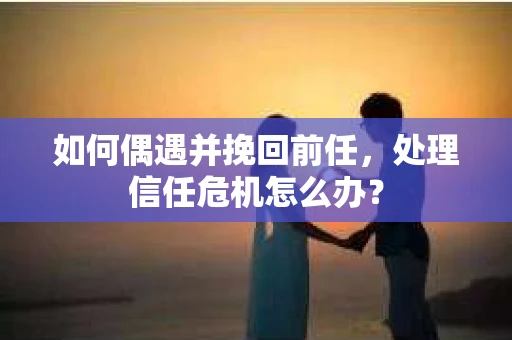如何偶遇并挽回前任，处理信任危机怎么办？