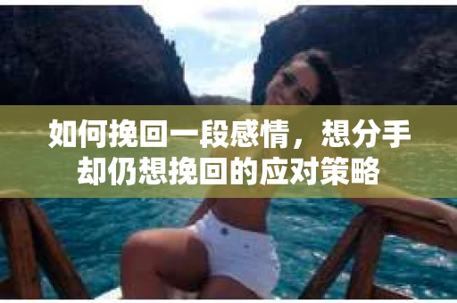 如何挽回一段感情，想分手却仍想挽回的应对策略