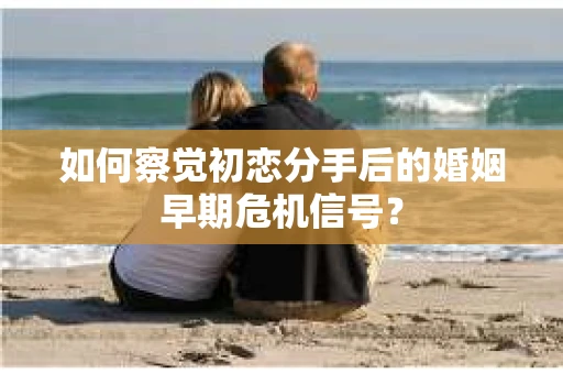 如何察觉初恋分手后的婚姻早期危机信号？