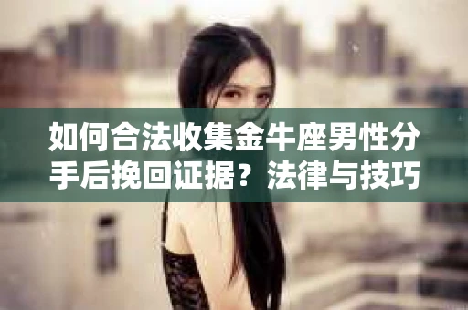 如何合法收集金牛座男性分手后挽回证据？法律与技巧的双重指导