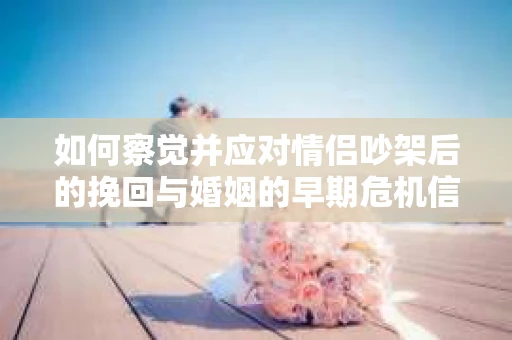 如何察觉并应对情侣吵架后的挽回与婚姻的早期危机信号？