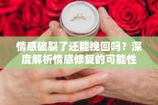 情感破裂了还能挽回吗？深度解析情感修复的可能性