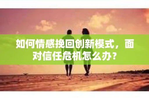 如何情感挽回创新模式，面对信任危机怎么办？