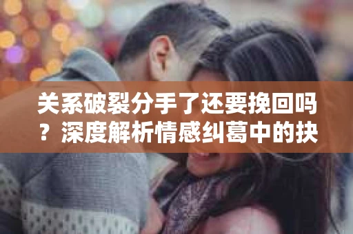 关系破裂分手了还要挽回吗？深度解析情感纠葛中的抉择