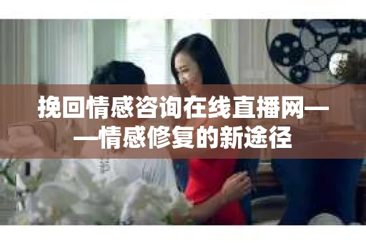 挽回情感咨询在线直播网——情感修复的新途径