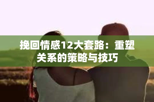 挽回情感12大套路：重塑关系的策略与技巧