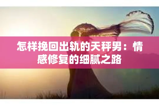 怎样挽回出轨的天秤男：情感修复的细腻之路