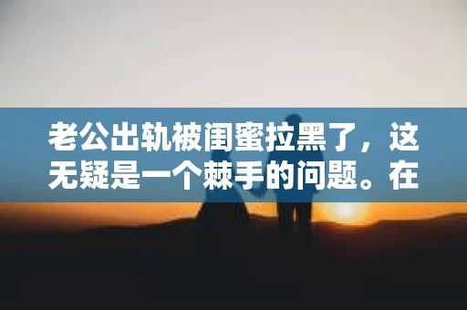 老公出轨被闺蜜拉黑了，这无疑是一个棘手的问题。在这个问题上，我想要和大家分享一下我的看法和经历，希望能给大家带来一些启示。