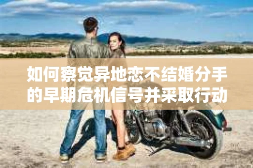 如何察觉异地恋不结婚分手的早期危机信号并采取行动？