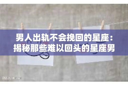 男人出轨不会挽回的星座：揭秘那些难以回头的星座男