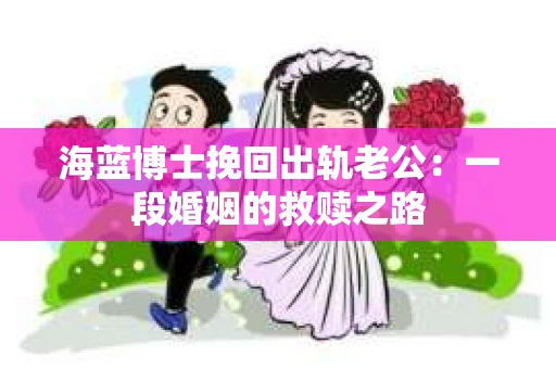 海蓝博士挽回出轨老公：一段婚姻的救赎之路