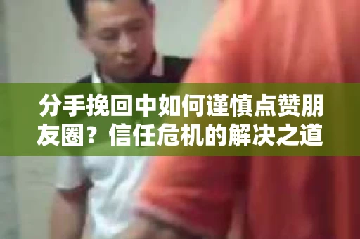 分手挽回中如何谨慎点赞朋友圈?信任危机的解决之道 分手挽回中如何谨慎点赞朋友圈?信任危机的解决之道