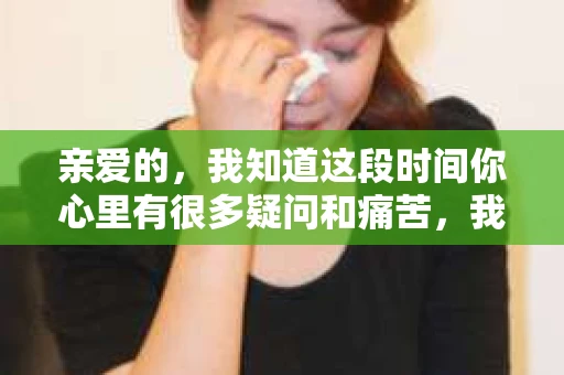 亲爱的，我知道这段时间你心里有很多疑问和痛苦，我也一样。我们在一起的时光，有欢笑也有泪水，那些美好的回忆，我永远都不会忘记。今天，我想通过这条短信，向你表达我的一些想法。