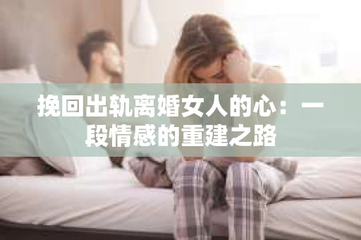 挽回出轨离婚女人的心：一段情感的重建之路