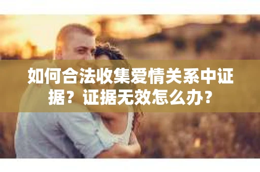 如何合法收集爱情关系中证据？证据无效怎么办？