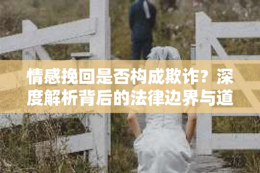 情感挽回是否构成欺诈？深度解析背后的法律边界与道德伦理