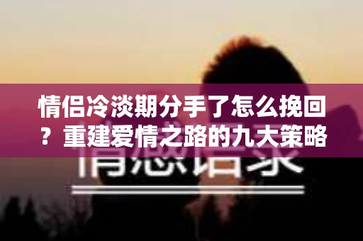 情侣冷淡期分手了怎么挽回？重建爱情之路的九大策略