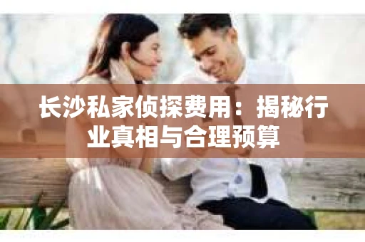 长沙私家侦探费用：揭秘行业真相与合理预算