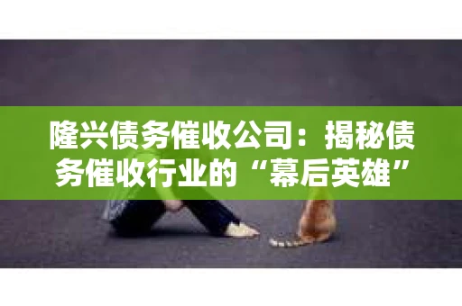 隆兴债务催收公司：揭秘债务催收行业的“幕后英雄”
