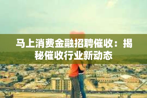 马上消费金融招聘催收：揭秘催收行业新动态