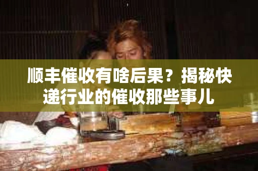 顺丰催收有啥后果？揭秘快递行业的催收那些事儿
