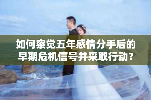 如何察觉五年感情分手后的早期危机信号并采取行动？