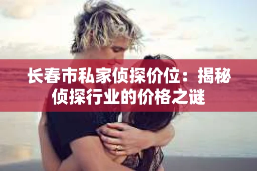 长春市私家侦探价位：揭秘侦探行业的价格之谜