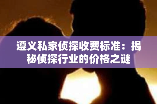 遵义私家侦探收费标准：揭秘侦探行业的价格之谜