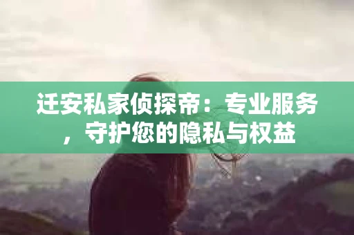 迁安私家侦探帝：专业服务，守护您的隐私与权益