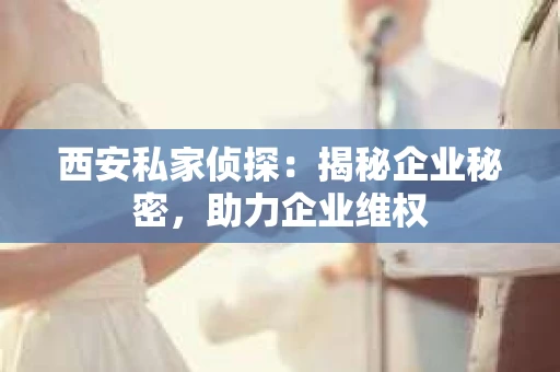 西安私家侦探：揭秘企业秘密，助力企业维权