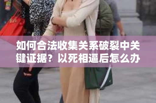 如何合法收集关系破裂中关键证据？以死相逼后怎么办？