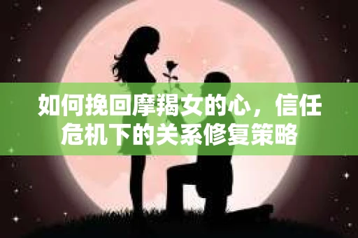如何挽回摩羯女的心，信任危机下的关系修复策略