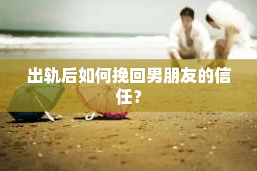 出轨后如何挽回男朋友的信任？