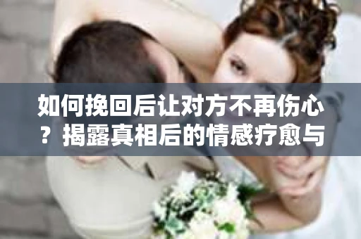 如何挽回后让对方不再伤心？揭露真相后的情感疗愈与前行计划