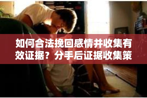 如何合法挽回感情并收集有效证据？分手后证据收集策略