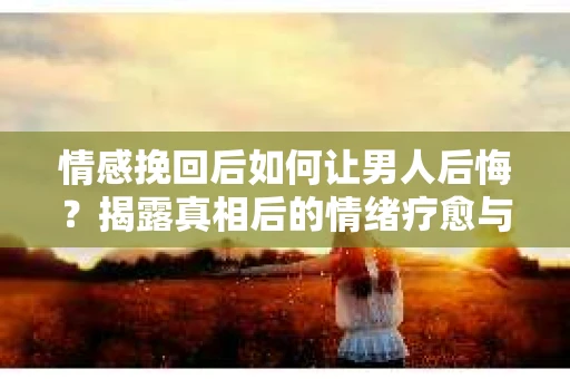 情感挽回后如何让男人后悔？揭露真相后的情绪疗愈与人生决策