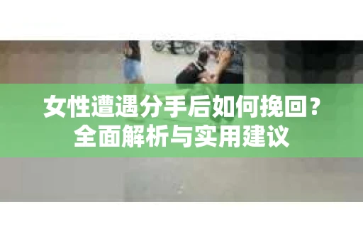 女性遭遇分手后如何挽回？全面解析与实用建议