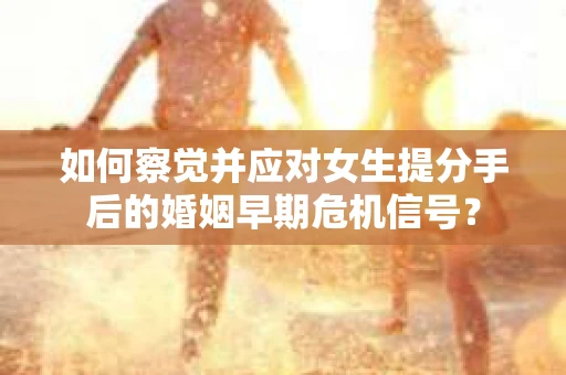 如何察觉并应对女生提分手后的婚姻早期危机信号？