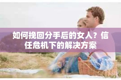 如何挽回分手后的女人？信任危机下的解决方案