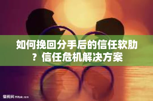 如何挽回分手后的信任软肋？信任危机解决方案