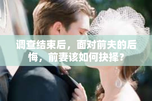 调查结束后，面对前夫的后悔，前妻该如何抉择？