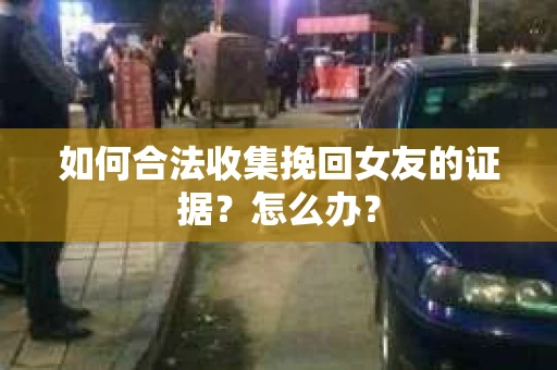 如何合法收集挽回女友的证据？怎么办？