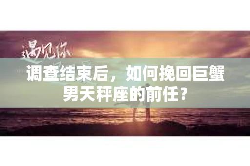 调查结束后，如何挽回巨蟹男天秤座的前任？