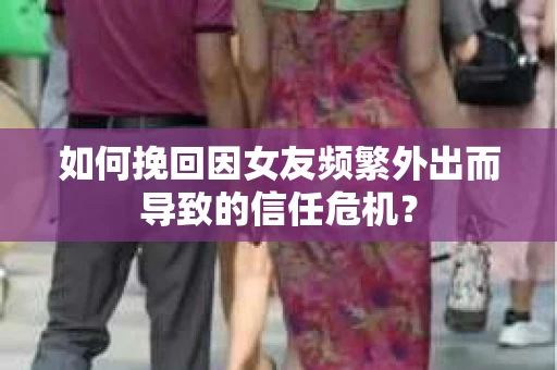 如何挽回因女友频繁外出而导致的信任危机？