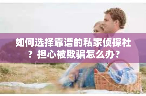 如何选择靠谱的私家侦探社？担心被欺骗怎么办？