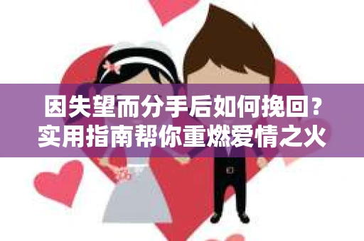 因失望而分手后如何挽回?实用指南帮你重燃爱情之火 因失望而分手后如何挽回?实用指南帮你重燃爱情之火